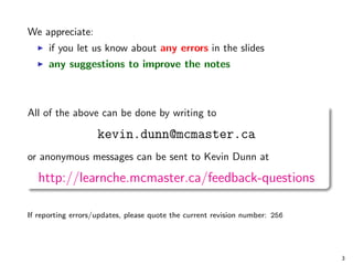 We appreciate:
I if you let us know about any errors in the slides
I any suggestions to improve the notes
All of the above can be done by writing to
kevin.dunn@mcmaster.ca
or anonymous messages can be sent to Kevin Dunn at
http://learnche.mcmaster.ca/feedback-questions
If reporting errors/updates, please quote the current revision number: 256
3
 
