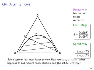 Q4: Altering flows
Recovery =
fraction of
solute
recovered
For 1 stage
1 −
(xR)(R)
(xF )(F)
Specifically
1−
(xR,A)(R)
(xF,A)(F)
Same system, but now lower solvent flow rate (to try save money!). What
happens to (a) extract concentration and (b) solute recovery?
33
 