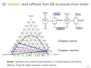 Q7 solution: send raffinate from Q6 to second mixer-settler
Compare extract:
Compare volumes:
Answer: equilibrium from point B (most solvent), C, D (least solvent) will each be
different. Trade-off: higher extraction vs lower recovery
41
 