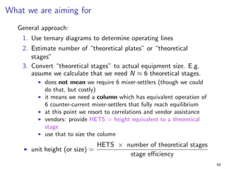What we are aiming for
General approach:
1. Use ternary diagrams to determine operating lines
2. Estimate number of “theoretical plates” or “theoretical
stages”
3. Convert “theoretical stages” to actual equipment size. E.g.
assume we calculate that we need N ≈ 6 theoretical stages.
I does not mean we require 6 mixer-settlers (though we could
do that, but costly)
I it means we need a column which has equivalent operation of
6 counter-current mixer-settlers that fully reach equilibrium
I at this point we resort to correlations and vendor assistance
I vendors: provide HETS = height equivalent to a theoretical
stage
I use that to size the column
I unit height (or size) =
HETS × number of theoretical stages
stage efficiency
50
 