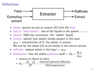 Definitions
I solute: species we aim to recover (A) from the feed
I feed or “feed solvent”: one of the liquids in the system (“carrier”)
I solvent: MSA (by convention: the “added” liquid)
I extract: solvent (not solute) mostly present in this layer.
yE,A = concentration of A, the solute, in extract.
We aim for the solute (A) to be mostly in the extract stream.
I raffinate: residual solute in this layer = xR,A
I distribution: how the solute partitions itself = DA =
yE,A
xR,A
I measure of affinity of solute
I DA =
µ0
R − µ0
E
RT
=
chemical potential difference
(R)(temperature)
6
 