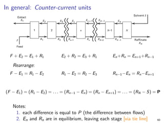 In general: Counter-current units
F + E2 = E1 + R1 E2 + R2 = E3 + R1 En+Rn = En+1+Rn−1
Rearrange:
F − E1 = R1 − E2 R1 − E2 = R2 − E3 Rn−1−En = Rn−En+1
(F − E1) = (R1 − E2) = . . . = (Rn−1 − En) = (Rn − En+1) = . . . = (RN − S) = P
Notes:
1. each difference is equal to P (the difference between flows)
2. En and Rn are in equilibrium, leaving each stage [via tie line] 60
 