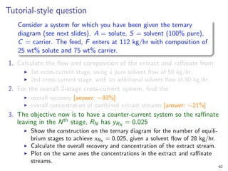 Tutorial-style question
Consider a system for which you have been given the ternary
diagram (see next slides). A = solute, S = solvent (100% pure),
C = carrier. The feed, F enters at 112 kg/hr with composition of
25 wt% solute and 75 wt% carrier.
1. Calculate the flow and composition of the extract and raffinate from:
I 1st cross-current stage, using a pure solvent flow of 50 kg/hr.
I 2nd cross-current stage, with an additional solvent flow of 50 kg/hr.
2. For the overall 2-stage cross-current system, find the:
I overall recovery [answer: ∼93%]
I overall concentration of combined extract streams [answer: ∼21%]
3. The objective now is to have a counter-current system so the raffinate
leaving in the Nth stage, RN has yRN
= 0.025
I Show the construction on the ternary diagram for the number of equili-
brium stages to achieve xRN
= 0.025, given a solvent flow of 28 kg/hr.
I Calculate the overall recovery and concentration of the extract stream.
I Plot on the same axes the concentrations in the extract and raffinate
streams.
62
 