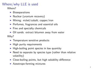 Where/why LLE is used
Where?
I Bioseparations
I Nuclear (uranium recovery)
I Mining: nickel/cobalt; copper/iron
I Perfumes, fragrances and essential oils
I Fine and specialty chemicals
I Oil sands: extract bitumen away from water
Why?
I Temperature sensitive products
I High purity requirements
I High-boiling point species in low quantity
I Need to separate by species type (rather than relative
volatility)
I Close-boiling points, but high solubility difference
I Azeotrope-forming mixtures
7
 