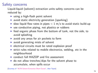 Safety concerns
Liquid-liquid (solvent) extraction units safety concerns can be
reduced by:
I using a high-flash point solvent
I avoid static electricity generation (sparking)
I slow liquid flow rates in pipes < 1 m/s to avoid static build-up
I use conductive piping, not plastics or rubbers
I feed organic phase from the bottom of tank, not the side, to
avoid splashing
I avoid any areas for air pockets to form
I avoid generating mists of solvent
I electrical circuits must be rated explosion proof
I strict rules related to mobile electronics, welding, etc in the
neighbourhood
I conduct full HAZOP and fire assessment
I do not allow trenches/dips for the solvent phase to
accumulate, when spills occur
[Courtesy of “ALTA Solvent Extraction Short Course”, Alan Taylor]
74
 