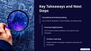 Key Takeaways and Next
Steps
Foundational Understanding
LLE is vital for separation. It uses solubility, not boiling points.
Practical Applications
LLE is used in diverse industries. It's crucial for many
processes.
Further Learning
Explore specific unit designs. Research advanced LLE
techniques.
 