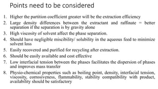 Points need to be considered
1. Higher the partition coefficient greater will be the extraction efficiency
2. Large density differences between the extractant and raffinate = better
separation if the separation is by gravity alone
3. High viscosity of solvent affect the phase separation.
4. Should have negligible miscibility/ solubility in the aqueous feed to minimize
solvent loss
5. Easily recovered and purified for recycling after extraction.
6. Should be easily available and cost effective
7. Low interfacial tension between the phases facilitates the dispersion of phases
and improves mass transfer
8. Physio-chemical properties such as boiling point, density, interfacial tension,
viscosity, corrosiveness, flammability, stability compatibility with product,
availability should be satisfactory
 