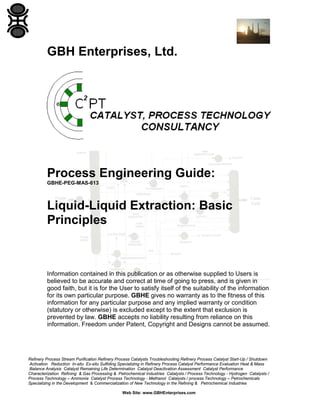 GBH Enterprises, Ltd.

Process Engineering Guide:
GBHE-PEG-MAS-613

Liquid-Liquid Extraction: Basic
Principles

Information contained in this publication or as otherwise supplied to Users is
believed to be accurate and correct at time of going to press, and is given in
good faith, but it is for the User to satisfy itself of the suitability of the information
for its own particular purpose. GBHE gives no warranty as to the fitness of this
information for any particular purpose and any implied warranty or condition
(statutory or otherwise) is excluded except to the extent that exclusion is
prevented by law. GBHE accepts no liability resulting from reliance on this
information. Freedom under Patent, Copyright and Designs cannot be assumed.

Refinery Process Stream Purification Refinery Process Catalysts Troubleshooting Refinery Process Catalyst Start-Up / Shutdown
Activation Reduction In-situ Ex-situ Sulfiding Specializing in Refinery Process Catalyst Performance Evaluation Heat & Mass
Balance Analysis Catalyst Remaining Life Determination Catalyst Deactivation Assessment Catalyst Performance
Characterization Refining & Gas Processing & Petrochemical Industries Catalysts / Process Technology - Hydrogen Catalysts /
Process Technology – Ammonia Catalyst Process Technology - Methanol Catalysts / process Technology – Petrochemicals
Specializing in the Development & Commercialization of New Technology in the Refining & Petrochemical Industries
Web Site: www.GBHEnterprises.com

 
