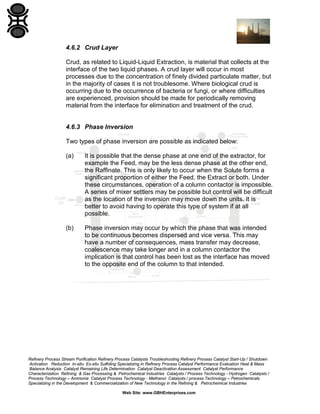 4.6.2 Crud Layer
Crud, as related to Liquid-Liquid Extraction, is material that collects at the
interface of the two liquid phases. A crud layer will occur in most
processes due to the concentration of finely divided particulate matter, but
in the majority of cases it is not troublesome. Where biological crud is
occurring due to the occurrence of bacteria or fungi, or where difficulties
are experienced, provision should be made for periodically removing
material from the interface for elimination and treatment of the crud.

4.6.3 Phase Inversion
Two types of phase inversion are possible as indicated below:
(a)

It is possible that the dense phase at one end of the extractor, for
example the Feed, may be the less dense phase at the other end,
the Raffinate. This is only likely to occur when the Solute forms a
significant proportion of either the Feed, the Extract or both. Under
these circumstances, operation of a column contactor is impossible.
A series of mixer settlers may be possible but control will be difficult
as the location of the inversion may move down the units. It is
better to avoid having to operate this type of system if at all
possible.

(b)

Phase inversion may occur by which the phase that was intended
to be continuous becomes dispersed and vice versa. This may
have a number of consequences, mass transfer may decrease,
coalescence may take longer and in a column contactor the
implication is that control has been lost as the interface has moved
to the opposite end of the column to that intended.

Refinery Process Stream Purification Refinery Process Catalysts Troubleshooting Refinery Process Catalyst Start-Up / Shutdown
Activation Reduction In-situ Ex-situ Sulfiding Specializing in Refinery Process Catalyst Performance Evaluation Heat & Mass
Balance Analysis Catalyst Remaining Life Determination Catalyst Deactivation Assessment Catalyst Performance
Characterization Refining & Gas Processing & Petrochemical Industries Catalysts / Process Technology - Hydrogen Catalysts /
Process Technology – Ammonia Catalyst Process Technology - Methanol Catalysts / process Technology – Petrochemicals
Specializing in the Development & Commercialization of New Technology in the Refining & Petrochemical Industries
Web Site: www.GBHEnterprises.com

 