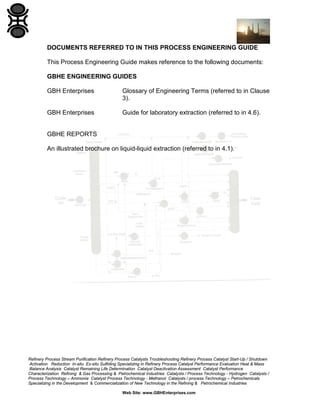 DOCUMENTS REFERRED TO IN THIS PROCESS ENGINEERING GUIDE
This Process Engineering Guide makes reference to the following documents:
GBHE ENGINEERING GUIDES
GBH Enterprises

Glossary of Engineering Terms (referred to in Clause
3).

GBH Enterprises

Guide for laboratory extraction (referred to in 4.6).

GBHE REPORTS
An illustrated brochure on liquid-liquid extraction (referred to in 4.1).

Refinery Process Stream Purification Refinery Process Catalysts Troubleshooting Refinery Process Catalyst Start-Up / Shutdown
Activation Reduction In-situ Ex-situ Sulfiding Specializing in Refinery Process Catalyst Performance Evaluation Heat & Mass
Balance Analysis Catalyst Remaining Life Determination Catalyst Deactivation Assessment Catalyst Performance
Characterization Refining & Gas Processing & Petrochemical Industries Catalysts / Process Technology - Hydrogen Catalysts /
Process Technology – Ammonia Catalyst Process Technology - Methanol Catalysts / process Technology – Petrochemicals
Specializing in the Development & Commercialization of New Technology in the Refining & Petrochemical Industries
Web Site: www.GBHEnterprises.com

 