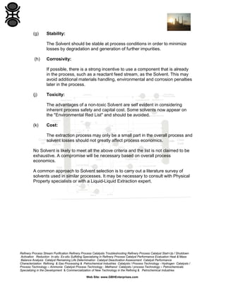 (g)

Stability:
The Solvent should be stable at process conditions in order to minimize
losses by degradation and generation of further impurities.

(h)

Corrosivity:
If possible, there is a strong incentive to use a component that is already
in the process, such as a reactant feed stream, as the Solvent. This may
avoid additional materials handling, environmental and corrosion penalties
later in the process.

(j)

Toxicity:
The advantages of a non-toxic Solvent are self evident in considering
inherent process safety and capital cost. Some solvents now appear on
the "Environmental Red List" and should be avoided.

(k)

Cost:
The extraction process may only be a small part in the overall process and
solvent losses should not greatly affect process economics.

No Solvent is likely to meet all the above criteria and the list is not claimed to be
exhaustive. A compromise will be necessary based on overall process
economics.
A common approach to Solvent selection is to carry out a literature survey of
solvents used in similar processes. It may be necessary to consult with Physical
Property specialists or with a Liquid-Liquid Extraction expert.

Refinery Process Stream Purification Refinery Process Catalysts Troubleshooting Refinery Process Catalyst Start-Up / Shutdown
Activation Reduction In-situ Ex-situ Sulfiding Specializing in Refinery Process Catalyst Performance Evaluation Heat & Mass
Balance Analysis Catalyst Remaining Life Determination Catalyst Deactivation Assessment Catalyst Performance
Characterization Refining & Gas Processing & Petrochemical Industries Catalysts / Process Technology - Hydrogen Catalysts /
Process Technology – Ammonia Catalyst Process Technology - Methanol Catalysts / process Technology – Petrochemicals
Specializing in the Development & Commercialization of New Technology in the Refining & Petrochemical Industries
Web Site: www.GBHEnterprises.com

 