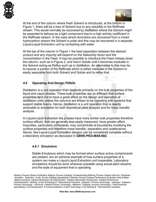 Refinery Process Stream Purification Refinery Process Catalysts Troubleshooting Refinery Process Catalyst Start-Up / Shutdown
Activation Reduction In-situ Ex-situ Sulfiding Specializing in Refinery Process Catalyst Performance Evaluation Heat & Mass
Balance Analysis Catalyst Remaining Life Determination Catalyst Deactivation Assessment Catalyst Performance
Characterization Refining & Gas Processing & Petrochemical Industries Catalysts / Process Technology - Hydrogen Catalysts /
Process Technology – Ammonia Catalyst Process Technology - Methanol Catalysts / process Technology – Petrochemicals
Specializing in the Development & Commercialization of New Technology in the Refining & Petrochemical Industries
Web Site: www.GBHEnterprises.com
At the end of the column where fresh Solvent is introduced, at the bottom in
Figure 1, there will be a loss of Solvent due to any solubility in the Raffinate
stream. This would normally be recovered by distillation where the Solvent might
be expected to behave as a light component due to a high activity coefficient in
the Raffinate stream. In the case where Aromatics are recovered from a mixed
hydrocarbon stream the Solvent is polar and this may be recovered in a separate
Liquid-Liquid Extraction unit by contacting with water.
At the top of the column in Figure 1 the best separation between the desired
product and any impurity will depend on the Selectivity factor and the
concentration in the Feed. It may be possible to introduce the Feed midway down
the column, such as in Figure 2, and return Solute until it becomes insoluble in
the Solvent acting as Reflux such as in distillation. An alternative to this may be
to recover a portion of the Raffinate which is either insoluble in the Solvent or
easily separable from both Solvent and Solute and to reflux that.
4.6 Operating And Design Pitfalls
Distillation is a unit operation than depends primarily on the bulk properties of the
liquid and vapor phases. These bulk properties are so different that surface
properties tend not to have a great affect on the design and operation of
distillation units unless the columns are known to be operating with systems that
support stable foams. Hence, distillation is a unit operation that is readily
amenable to simulation for both theoretical plate analysis and for mass transfer
analysis.
In Liquid-Liquid Extraction the phases have more similar bulk properties therefore
surface effects, that are generally less easily measured, have greater affect.
Impurities, particularly surfactants, may concentrate at boundaries modifying the
surface properties and therefore mass transfer, separation and coalescence.
Hence, few Liquid-Liquid Extraction designs can be considered complete without
a laboratory simulation as discussed in GBHE-PEG-MAS-602.
4.6.1 Emulsions
Stable Emulsions which may be formed when surface active contaminants
are present, are an extreme example of how surface properties of a
system can make a Liquid-Liquid Extraction unit inoperable. Laboratory
simulations should be done wherever possible using actual plant streams
and the style of equipment that is operating
 