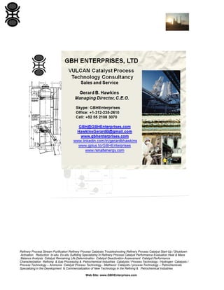 Refinery Process Stream Purification Refinery Process Catalysts Troubleshooting Refinery Process Catalyst Start-Up / Shutdown
Activation Reduction In-situ Ex-situ Sulfiding Specializing in Refinery Process Catalyst Performance Evaluation Heat & Mass
Balance Analysis Catalyst Remaining Life Determination Catalyst Deactivation Assessment Catalyst Performance
Characterization Refining & Gas Processing & Petrochemical Industries Catalysts / Process Technology - Hydrogen Catalysts /
Process Technology – Ammonia Catalyst Process Technology - Methanol Catalysts / process Technology – Petrochemicals
Specializing in the Development & Commercialization of New Technology in the Refining & Petrochemical Industries
Web Site: www.GBHEnterprises.com
 