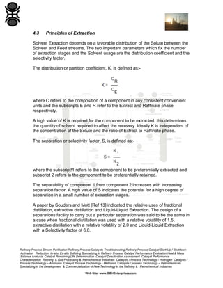 Refinery Process Stream Purification Refinery Process Catalysts Troubleshooting Refinery Process Catalyst Start-Up / Shutdown
Activation Reduction In-situ Ex-situ Sulfiding Specializing in Refinery Process Catalyst Performance Evaluation Heat & Mass
Balance Analysis Catalyst Remaining Life Determination Catalyst Deactivation Assessment Catalyst Performance
Characterization Refining & Gas Processing & Petrochemical Industries Catalysts / Process Technology - Hydrogen Catalysts /
Process Technology – Ammonia Catalyst Process Technology - Methanol Catalysts / process Technology – Petrochemicals
Specializing in the Development & Commercialization of New Technology in the Refining & Petrochemical Industries
Web Site: www.GBHEnterprises.com
4.3 Principles of Extraction
Solvent Extraction depends on a favorable distribution of the Solute between the
Solvent and Feed streams. The two important parameters which fix the number
of extraction stages and the Solvent usage are the distribution coefficient and the
selectivity factor.
The distribution or partition coefficient, K, is defined as:-
where C refers to the composition of a component in any consistent convenient
units and the subscripts E and R refer to the Extract and Raffinate phase
respectively.
A high value of K is required for the component to be extracted, this determines
the quantity of solvent required to affect the recovery. Ideally K is independent of
the concentration of the Solute and the ratio of Extract to Raffinate phase.
The separation or selectivity factor, S, is defined as:-
where the subscript!1 refers to the component to be preferentially extracted and
subscript 2 refers to the component to be preferentially retained.
The separability of component 1 from component 2 increases with increasing
separation factor. A high value of S indicates the potential for a high degree of
separation in a small number of extraction stages.
A paper by Souders and Mott [Ref 13] indicated the relative uses of fractional
distillation, extractive distillation and Liquid-Liquid Extraction. The design of a
separations facility to carry out a particular separation was said to be the same in
a case when fractional distillation was used with a relative volatility of 1.5,
extractive distillation with a relative volatility of 2.0 and Liquid-Liquid Extraction
with a Selectivity factor of 6.0.
 