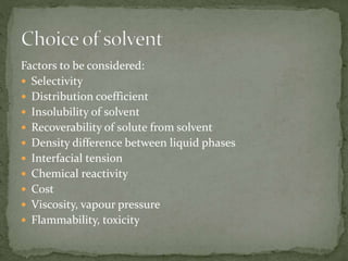 Factors to be considered:
 Selectivity
 Distribution coefficient
 Insolubility of solvent
 Recoverability of solute from solvent
 Density difference between liquid phases
 Interfacial tension
 Chemical reactivity
 Cost
 Viscosity, vapour pressure
 Flammability, toxicity
 