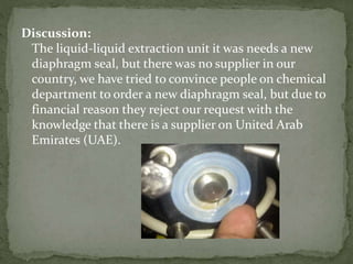 Discussion:
The liquid-liquid extraction unit it was needs a new
diaphragm seal, but there was no supplier in our
country, we have tried to convince people on chemical
department to order a new diaphragm seal, but due to
financial reason they reject our request with the
knowledge that there is a supplier on United Arab
Emirates (UAE).
 