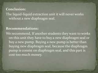 Conclusion:
The liquid-liquid extraction unit it will never works
without a new diaphragm seal.
Recommendations:
We recommend, If another students they want to works
on this unit they have to buy a new diaphragm seal or
buy a new pump. Buying a new pump is better than
buying new diaphragm seal, because the diaphragm
pump is consist on diaphragm seal, and this part is
cost too much money.
 