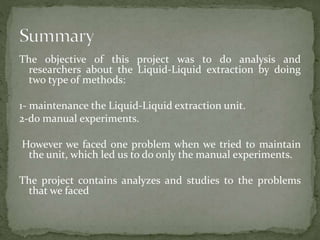 The objective of this project was to do analysis and
researchers about the Liquid-Liquid extraction by doing
two type of methods:
1- maintenance the Liquid-Liquid extraction unit.
2-do manual experiments.
However we faced one problem when we tried to maintain
the unit, which led us to do only the manual experiments.
The project contains analyzes and studies to the problems
that we faced
 