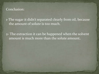 Conclusion:
1-The sugar it didn’t separated clearly from oil, because
the amount of solute is too much.
2- The extraction it can be happened when the solvent
amount is much more than the solute amount.
 