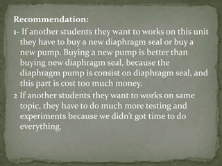 Recommendation:
1- If another students they want to works on this unit
they have to buy a new diaphragm seal or buy a
new pump. Buying a new pump is better than
buying new diaphragm seal, because the
diaphragm pump is consist on diaphragm seal, and
this part is cost too much money.
2 If another students they want to works on same
topic, they have to do much more testing and
experiments because we didn’t got time to do
everything.
 