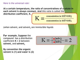 Here is the universal rule:
At a certain temperature, the ratio of concentrations of a solute in
each solvent is always constant. And this ratio is called the
distribution coefficient, K.
(when solvent1 and solvent2 are immiscible liquids
For example, Suppose the
compound has a distribution
coefficient K = 2 between
solvent1 and solvent2
By convention the organic
solvent is (1) and water is (2)
 
