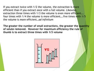 If you extract twice with 1/2 the volume, the extraction is more
efficient than if you extract once with a full volume. Likewise,
extraction three times with 1/3 the volume is even more efficient….
four times with 1/4 the volume is more efficient….five times with 1/5
the volume is more efficient…ad infinitum
The greater the number of small extractions, the greater the quantity
of solute removed. However for maximum efficiency the rule of
thumb is to extract three times with 1/3 volume
 