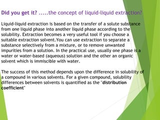 Did you get it? .....the concept of liquid-liquid extraction?
Liquid-liquid extraction is based on the transfer of a solute substance
from one liquid phase into another liquid phase according to the
solubility. Extraction becomes a very useful tool if you choose a
suitable extraction solvent.You can use extraction to separate a
substance selectively from a mixture, or to remove unwanted
impurities from a solution. In the practical use, usually one phase is a
water or water-based (aqueous) solution and the other an organic
solvent which is immiscible with water.
The success of this method depends upon the difference in solubility of
a compound in various solvents. For a given compound, solubility
differences between solvents is quantified as the "distribution
coefficient"
 
