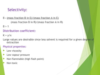 Selectivity:
β = (mass fraction B in E)/(mass fraction A in E)
(mass fraction B in R)/(mass fraction A in R)
β > 1
Distribution coefficient:
K = y/x
Large values are desirable since less solvent is required for a given degree of
extraction
Physical properties:
 Low viscosity
 Low vapour pressure
 Non-flammable (high flash point)
 Non-toxic
.
 