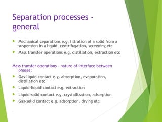 Separation processes -
general
 Mechanical separations e.g. filtration of a solid from a
suspension in a liquid, centrifugation, screening etc
 Mass transfer operations e.g. distillation, extraction etc
Mass transfer operations – nature of interface between
phases:
 Gas-liquid contact e.g. absorption, evaporation,
distillation etc
 Liquid-liquid contact e.g. extraction
 Liquid-solid contact e.g. crystallization, adsorption
 Gas-solid contact e.g. adsorption, drying etc
.
 