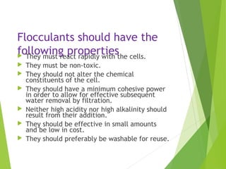 Flocculants should have the
following properties They must react rapidly with the cells.
 They must be non-toxic.
 They should not alter the chemical
constituents of the cell.
 They should have a minimum cohesive power
in order to allow for effective subsequent
water removal by filtration.
 Neither high acidity nor high alkalinity should
result from their addition.
 They should be effective in small amounts
and be low in cost.
 They should preferably be washable for reuse.
 