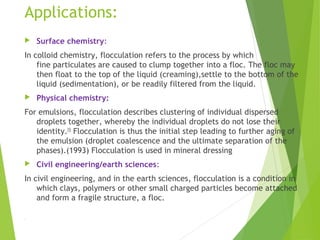 Applications:
 Surface chemistry:
In colloid chemistry, flocculation refers to the process by which
fine particulates are caused to clump together into a floc. The floc may
then float to the top of the liquid (creaming),settle to the bottom of the
liquid (sedimentation), or be readily filtered from the liquid.
 Physical chemistry:
For emulsions, flocculation describes clustering of individual dispersed
droplets together, whereby the individual droplets do not lose their
identity.[5]
 Flocculation is thus the initial step leading to further aging of
the emulsion (droplet coalescence and the ultimate separation of the
phases).(1993) Flocculation is used in mineral dressing
 Civil engineering/earth sciences:
In civil engineering, and in the earth sciences, flocculation is a condition in
which clays, polymers or other small charged particles become attached
and form a fragile structure, a floc.
.
 