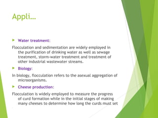 Appli…
 Water treatment:
Flocculation and sedimentation are widely employed in
the purification of drinking water as well as sewage
treatment, storm-water treatment and treatment of
other industrial wastewater streams.
 Biology:
In biology, flocculation refers to the asexual aggregation of
microorganisms.
 Cheese production:
Flocculation is widely employed to measure the progress
of curd formation while in the initial stages of making
many cheeses to determine how long the curds must set
.
 