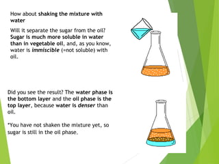 How about shaking the mixture with
water
Will it separate the sugar from the oil?
Sugar is much more soluble in water
than in vegetable oil, and, as you know,
water is immiscible (=not soluble) with
oil.
Did you see the result? The water phase is
the bottom layer and the oil phase is the
top layer, because water is denser than
oil.
*You have not shaken the mixture yet, so
sugar is still in the oil phase.
 