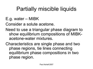 Paul Ashall 2007
Partially miscible liquids
E.g. water – MIBK
Consider a solute acetone.
Need to use a triangular phase diagram to
show equilibrium compositions of MIBK-
acetone-water mixtures.
Characteristics are single phase and two
phase regions, tie lines connecting
equilibrium phase compositions in two
phase region.
 