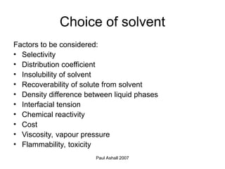 Paul Ashall 2007
Choice of solvent
Factors to be considered:
• Selectivity
• Distribution coefficient
• Insolubility of solvent
• Recoverability of solute from solvent
• Density difference between liquid phases
• Interfacial tension
• Chemical reactivity
• Cost
• Viscosity, vapour pressure
• Flammability, toxicity
 