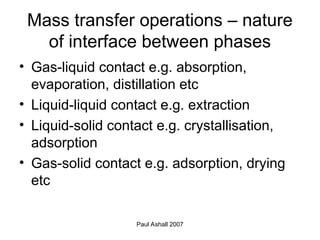 Paul Ashall 2007
Mass transfer operations – nature
of interface between phases
• Gas-liquid contact e.g. absorption,
evaporation, distillation etc
• Liquid-liquid contact e.g. extraction
• Liquid-solid contact e.g. crystallisation,
adsorption
• Gas-solid contact e.g. adsorption, drying
etc
 