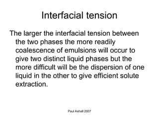Paul Ashall 2007
Interfacial tension
The larger the interfacial tension between
the two phases the more readily
coalescence of emulsions will occur to
give two distinct liquid phases but the
more difficult will be the dispersion of one
liquid in the other to give efficient solute
extraction.
 