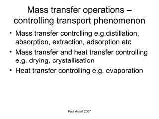 Paul Ashall 2007
Mass transfer operations –
controlling transport phenomenon
• Mass transfer controlling e.g.distillation,
absorption, extraction, adsorption etc
• Mass transfer and heat transfer controlling
e.g. drying, crystallisation
• Heat transfer controlling e.g. evaporation
 