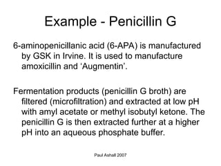 Paul Ashall 2007
Example - Penicillin G
6-aminopenicillanic acid (6-APA) is manufactured
by GSK in Irvine. It is used to manufacture
amoxicillin and ‘Augmentin’.
Fermentation products (penicillin G broth) are
filtered (microfiltration) and extracted at low pH
with amyl acetate or methyl isobutyl ketone. The
penicillin G is then extracted further at a higher
pH into an aqueous phosphate buffer.
 
