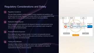 Regulatory Considerations and Safety
1 Regulatory Compliance
The use of liquid scintillation counters is subject to various regulations and guidelines, such
as those set by the Nuclear Regulatory Commission (NRC) or the International Atomic Energy
Agency (IAEA), to ensure the safe handling and disposal of radioactive materials.
2 Radioactive Waste Disposal
Proper procedures must be followed for the disposal of radioactive waste generated during
liquid scintillation analyses, which may include the use of specialized waste management
services or on-site treatment facilities.
3 Personal Protective Equipment
When working with liquid scintillation counters, it is crucial to use appropriate personal
protective equipment (PPE), such as lab coats, gloves, and shielding, to minimize the risk of
exposure to radiation and chemical hazards.
4 Training and Certification
Operators of liquid scintillation counters must receive proper training and certification to
ensure they are knowledgeable about the equipment, safety protocols, and regulatory
requirements for handling radioactive materials.
 