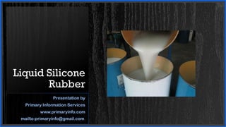 Liquid Silicone
Rubber
Presentation by
Primary Information Services
www.primaryinfo.com
mailto:primaryinfo@gmail.com.
 