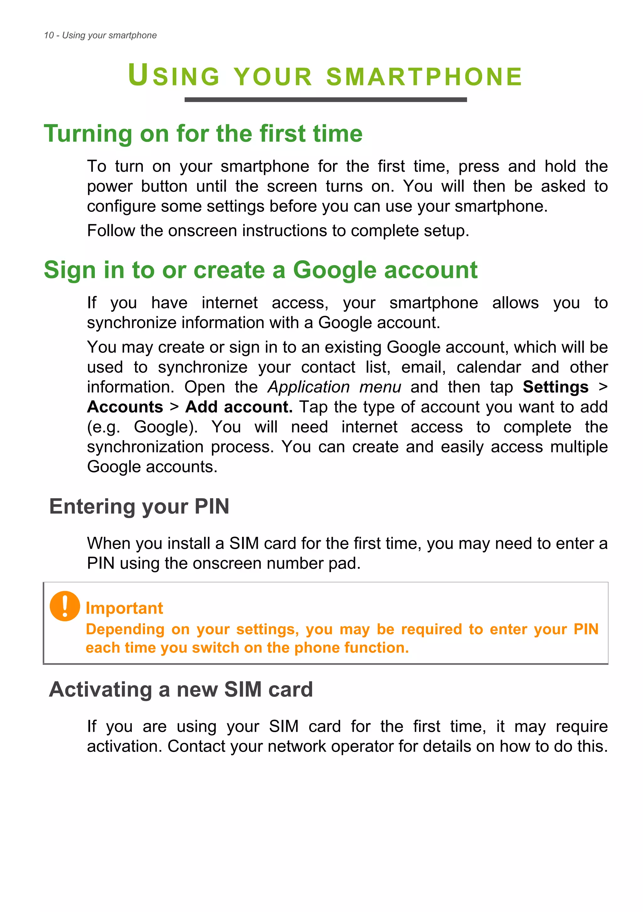 10 - Using your smartphone
USING YOUR SMARTPHONE
Turning on for the first time
To turn on your smartphone for the first time, press and hold the
power button until the screen turns on. You will then be asked to
configure some settings before you can use your smartphone.
Follow the onscreen instructions to complete setup.
Sign in to or create a Google account
If you have internet access, your smartphone allows you to
synchronize information with a Google account.
You may create or sign in to an existing Google account, which will be
used to synchronize your contact list, email, calendar and other
information. Open the Application menu and then tap Settings >
Accounts > Add account. Tap the type of account you want to add
(e.g. Google). You will need internet access to complete the
synchronization process. You can create and easily access multiple
Google accounts.
Entering your PIN
When you install a SIM card for the first time, you may need to enter a
PIN using the onscreen number pad.
Activating a new SIM card
If you are using your SIM card for the first time, it may require
activation. Contact your network operator for details on how to do this.
Important
Depending on your settings, you may be required to enter your PIN
each time you switch on the phone function.
 