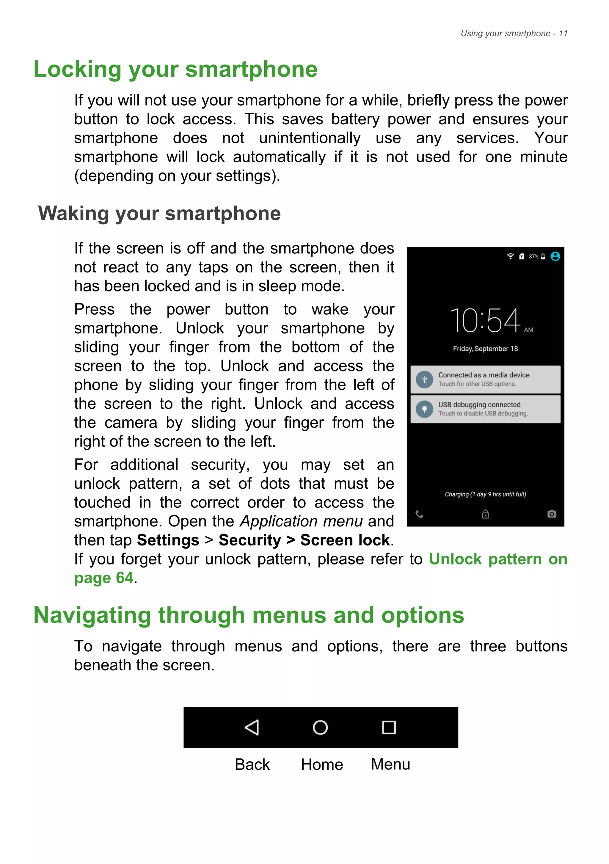 Using your smartphone - 11
Locking your smartphone
If you will not use your smartphone for a while, briefly press the power
button to lock access. This saves battery power and ensures your
smartphone does not unintentionally use any services. Your
smartphone will lock automatically if it is not used for one minute
(depending on your settings).
Waking your smartphone
If the screen is off and the smartphone does
not react to any taps on the screen, then it
has been locked and is in sleep mode.
Press the power button to wake your
smartphone. Unlock your smartphone by
sliding your finger from the bottom of the
screen to the top. Unlock and access the
phone by sliding your finger from the left of
the screen to the right. Unlock and access
the camera by sliding your finger from the
right of the screen to the left.
For additional security, you may set an
unlock pattern, a set of dots that must be
touched in the correct order to access the
smartphone. Open the Application menu and
then tap Settings > Security > Screen lock.
If you forget your unlock pattern, please refer to Unlock pattern on
page 64.
Navigating through menus and options
To navigate through menus and options, there are three buttons
beneath the screen.
Back Home Menu
 