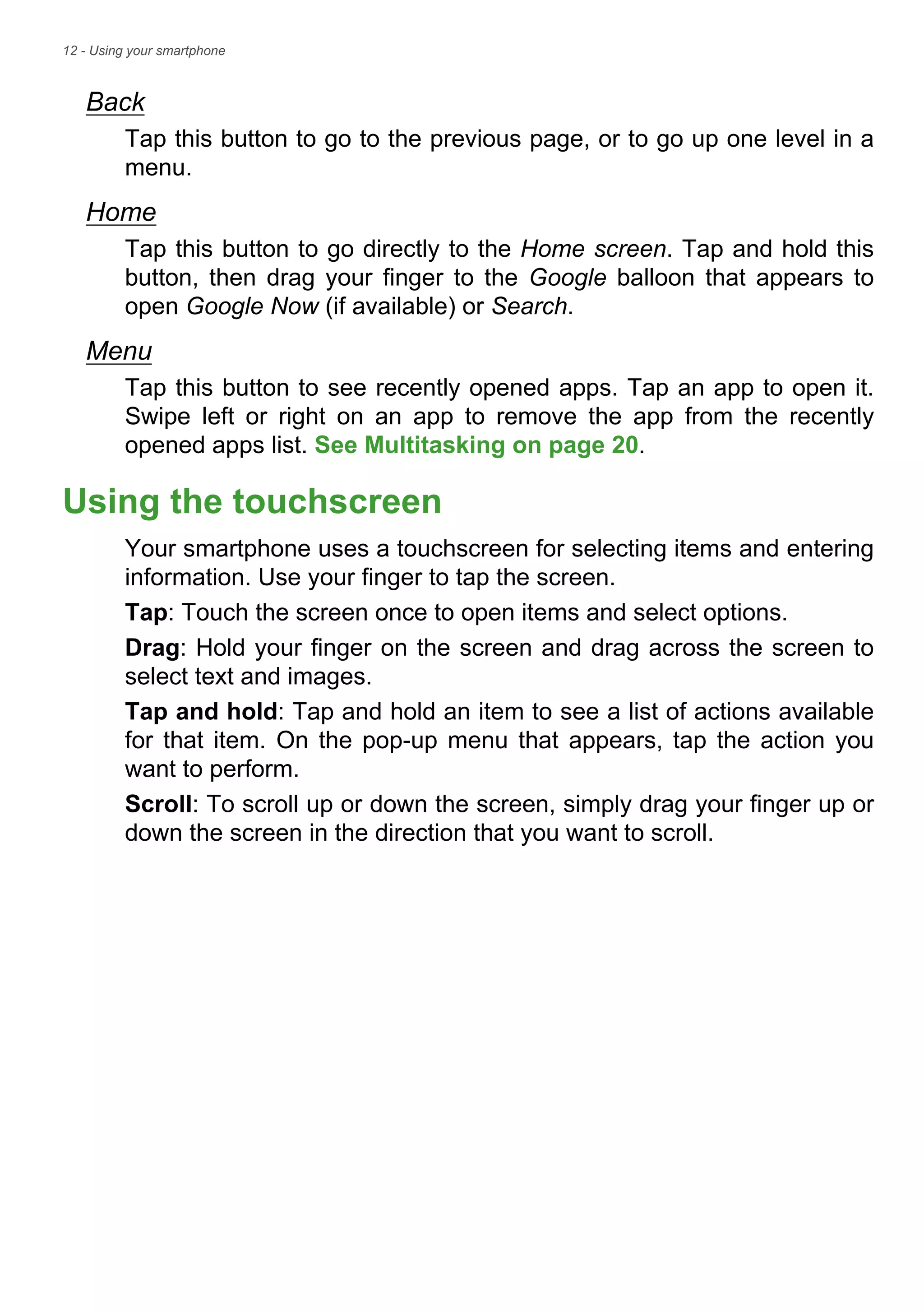 12 - Using your smartphone
Back
Tap this button to go to the previous page, or to go up one level in a
menu.
Home
Tap this button to go directly to the Home screen. Tap and hold this
button, then drag your finger to the Google balloon that appears to
open Google Now (if available) or Search.
Menu
Tap this button to see recently opened apps. Tap an app to open it.
Swipe left or right on an app to remove the app from the recently
opened apps list. See Multitasking on page 20.
Using the touchscreen
Your smartphone uses a touchscreen for selecting items and entering
information. Use your finger to tap the screen.
Tap: Touch the screen once to open items and select options.
Drag: Hold your finger on the screen and drag across the screen to
select text and images.
Tap and hold: Tap and hold an item to see a list of actions available
for that item. On the pop-up menu that appears, tap the action you
want to perform.
Scroll: To scroll up or down the screen, simply drag your finger up or
down the screen in the direction that you want to scroll.
 