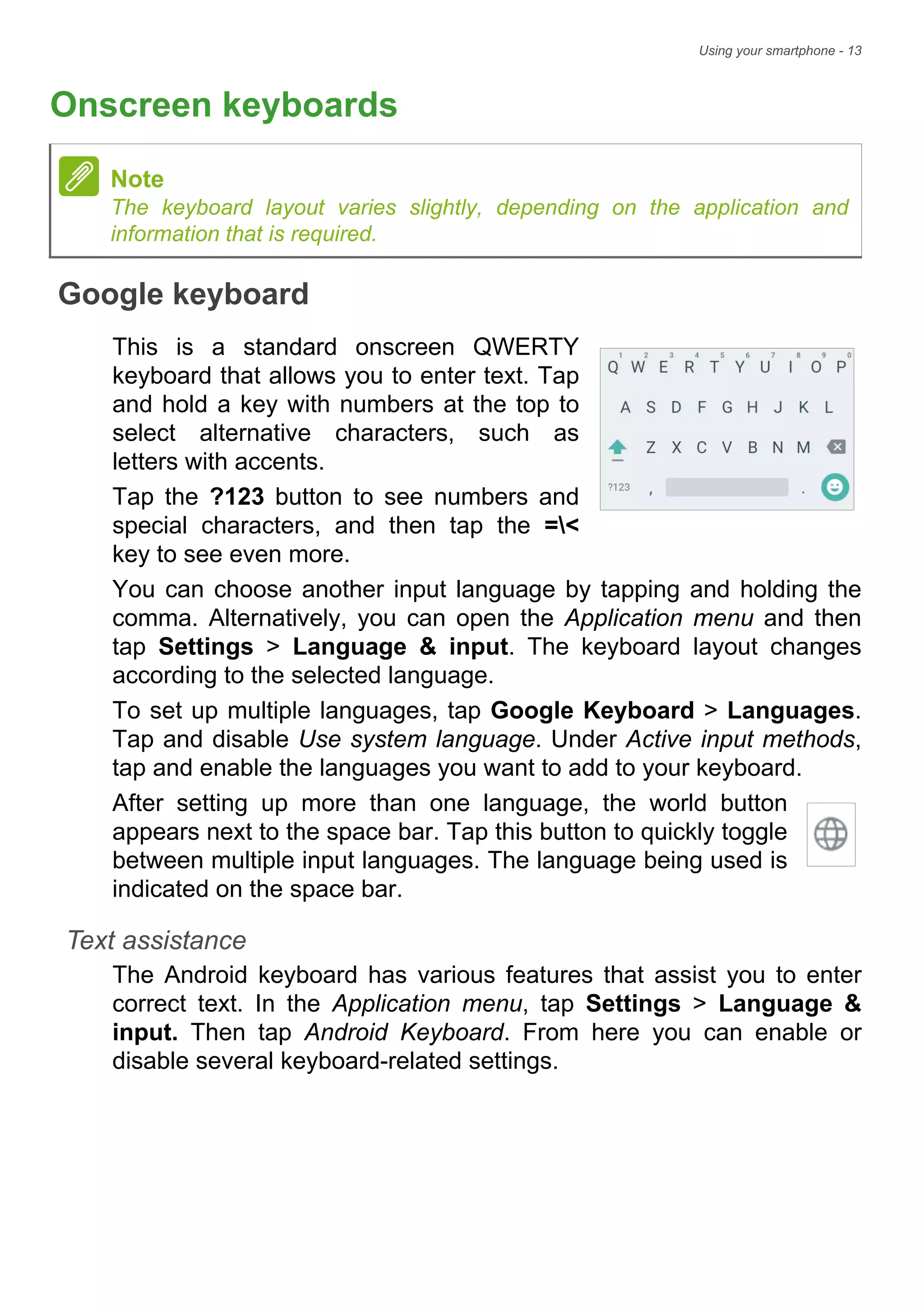 Using your smartphone - 13
Onscreen keyboards
Google keyboard
This is a standard onscreen QWERTY
keyboard that allows you to enter text. Tap
and hold a key with numbers at the top to
select alternative characters, such as
letters with accents.
Tap the ?123 button to see numbers and
special characters, and then tap the =<
key to see even more.
You can choose another input language by tapping and holding the
comma. Alternatively, you can open the Application menu and then
tap Settings > Language & input. The keyboard layout changes
according to the selected language.
To set up multiple languages, tap Google Keyboard > Languages.
Tap and disable Use system language. Under Active input methods,
tap and enable the languages you want to add to your keyboard.
After setting up more than one language, the world button
appears next to the space bar. Tap this button to quickly toggle
between multiple input languages. The language being used is
indicated on the space bar.
Text assistance
The Android keyboard has various features that assist you to enter
correct text. In the Application menu, tap Settings > Language &
input. Then tap Android Keyboard. From here you can enable or
disable several keyboard-related settings.
Note
The keyboard layout varies slightly, depending on the application and
information that is required.
 
