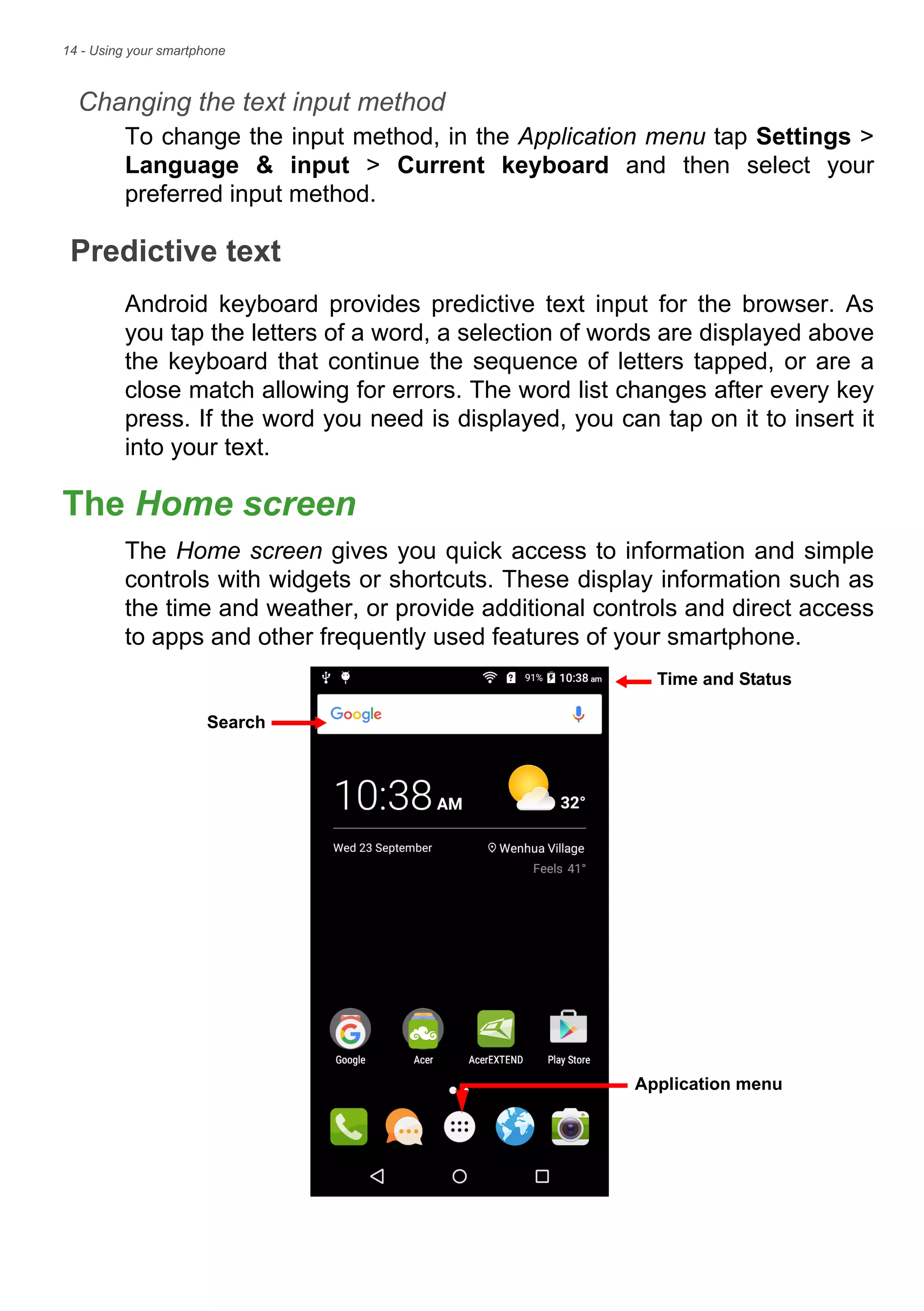 14 - Using your smartphone
Changing the text input method
To change the input method, in the Application menu tap Settings >
Language & input > Current keyboard and then select your
preferred input method.
Predictive text
Android keyboard provides predictive text input for the browser. As
you tap the letters of a word, a selection of words are displayed above
the keyboard that continue the sequence of letters tapped, or are a
close match allowing for errors. The word list changes after every key
press. If the word you need is displayed, you can tap on it to insert it
into your text.
The Home screen
The Home screen gives you quick access to information and simple
controls with widgets or shortcuts. These display information such as
the time and weather, or provide additional controls and direct access
to apps and other frequently used features of your smartphone.
Search
Time and Status
Application menu
 