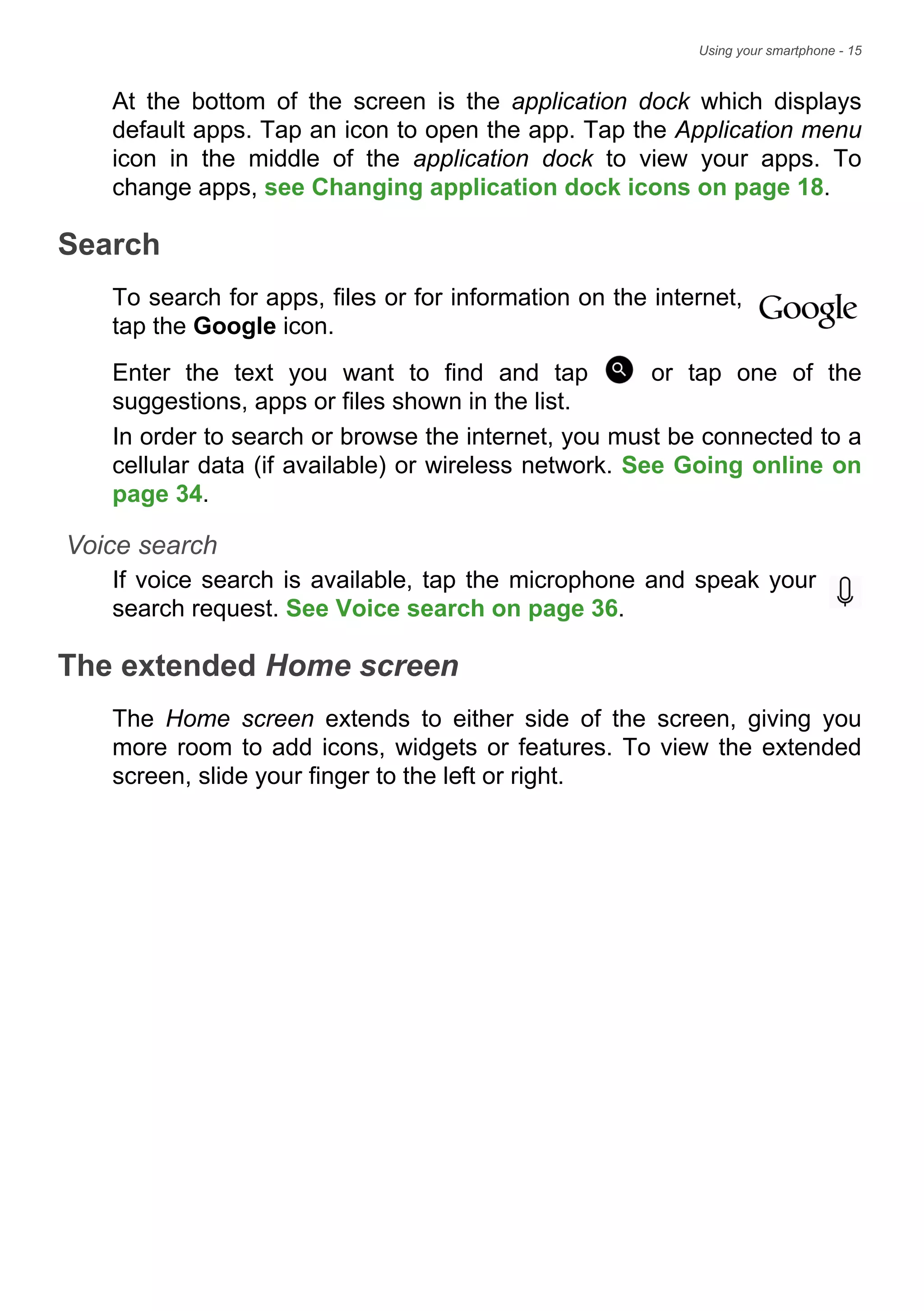 Using your smartphone - 15
At the bottom of the screen is the application dock which displays
default apps. Tap an icon to open the app. Tap the Application menu
icon in the middle of the application dock to view your apps. To
change apps, see Changing application dock icons on page 18.
Search
To search for apps, files or for information on the internet,
tap the Google icon.
Enter the text you want to find and tap or tap one of the
suggestions, apps or files shown in the list.
In order to search or browse the internet, you must be connected to a
cellular data (if available) or wireless network. See Going online on
page 34.
Voice search
If voice search is available, tap the microphone and speak your
search request. See Voice search on page 36.
The extended Home screen
The Home screen extends to either side of the screen, giving you
more room to add icons, widgets or features. To view the extended
screen, slide your finger to the left or right.
 