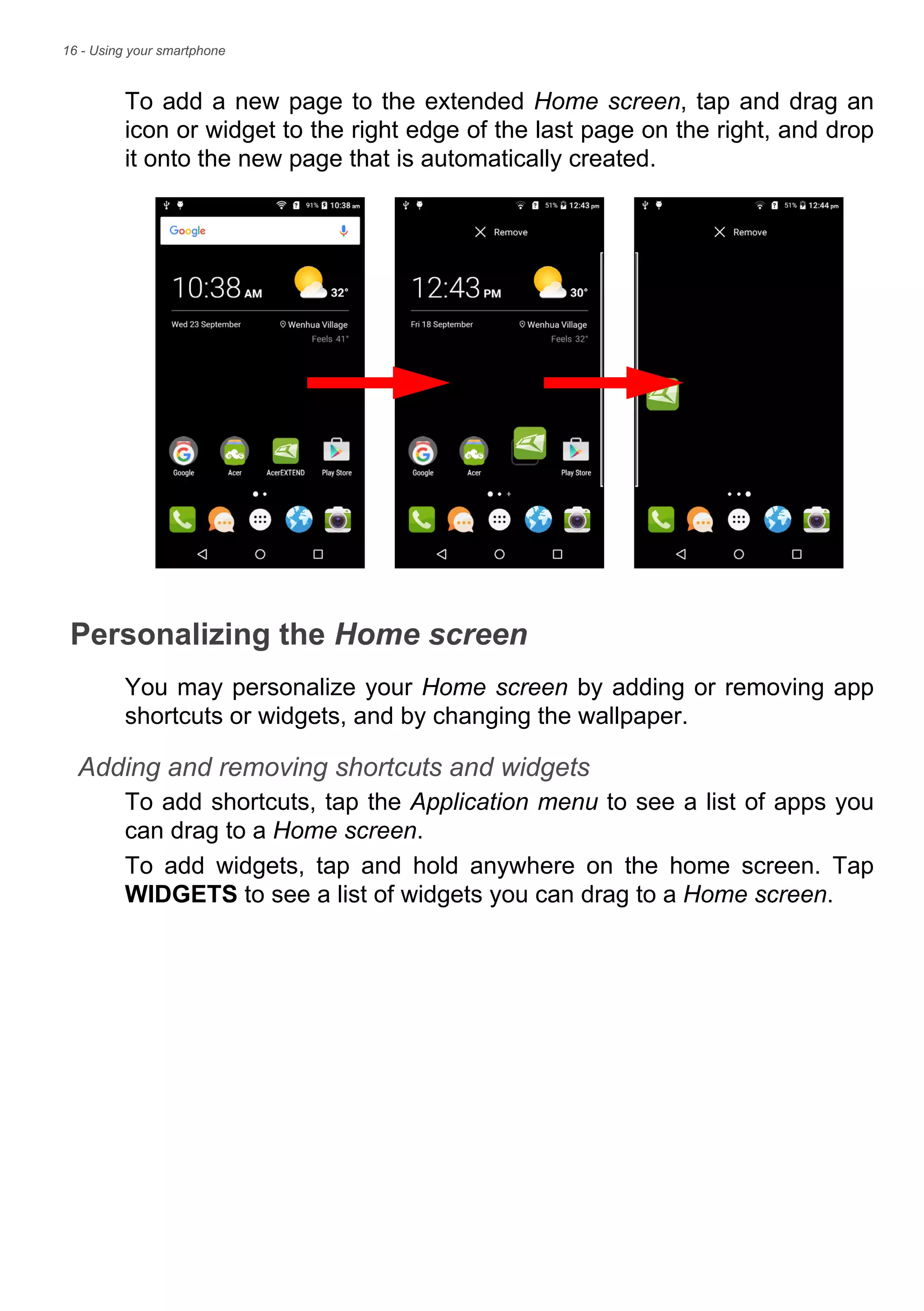 16 - Using your smartphone
To add a new page to the extended Home screen, tap and drag an
icon or widget to the right edge of the last page on the right, and drop
it onto the new page that is automatically created.
Personalizing the Home screen
You may personalize your Home screen by adding or removing app
shortcuts or widgets, and by changing the wallpaper.
Adding and removing shortcuts and widgets
To add shortcuts, tap the Application menu to see a list of apps you
can drag to a Home screen.
To add widgets, tap and hold anywhere on the home screen. Tap
WIDGETS to see a list of widgets you can drag to a Home screen.
 