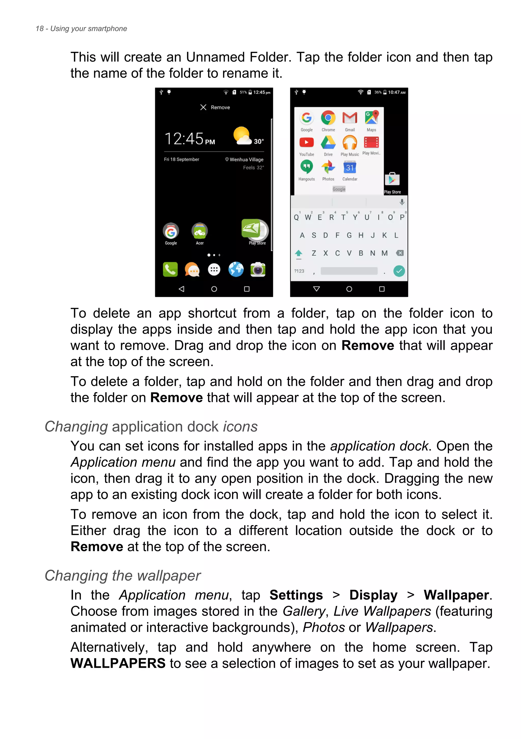 18 - Using your smartphone
This will create an Unnamed Folder. Tap the folder icon and then tap
the name of the folder to rename it.
To delete an app shortcut from a folder, tap on the folder icon to
display the apps inside and then tap and hold the app icon that you
want to remove. Drag and drop the icon on Remove that will appear
at the top of the screen.
To delete a folder, tap and hold on the folder and then drag and drop
the folder on Remove that will appear at the top of the screen.
Changing application dock icons
You can set icons for installed apps in the application dock. Open the
Application menu and find the app you want to add. Tap and hold the
icon, then drag it to any open position in the dock. Dragging the new
app to an existing dock icon will create a folder for both icons.
To remove an icon from the dock, tap and hold the icon to select it.
Either drag the icon to a different location outside the dock or to
Remove at the top of the screen.
Changing the wallpaper
In the Application menu, tap Settings > Display > Wallpaper.
Choose from images stored in the Gallery, Live Wallpapers (featuring
animated or interactive backgrounds), Photos or Wallpapers.
Alternatively, tap and hold anywhere on the home screen. Tap
WALLPAPERS to see a selection of images to set as your wallpaper.
 