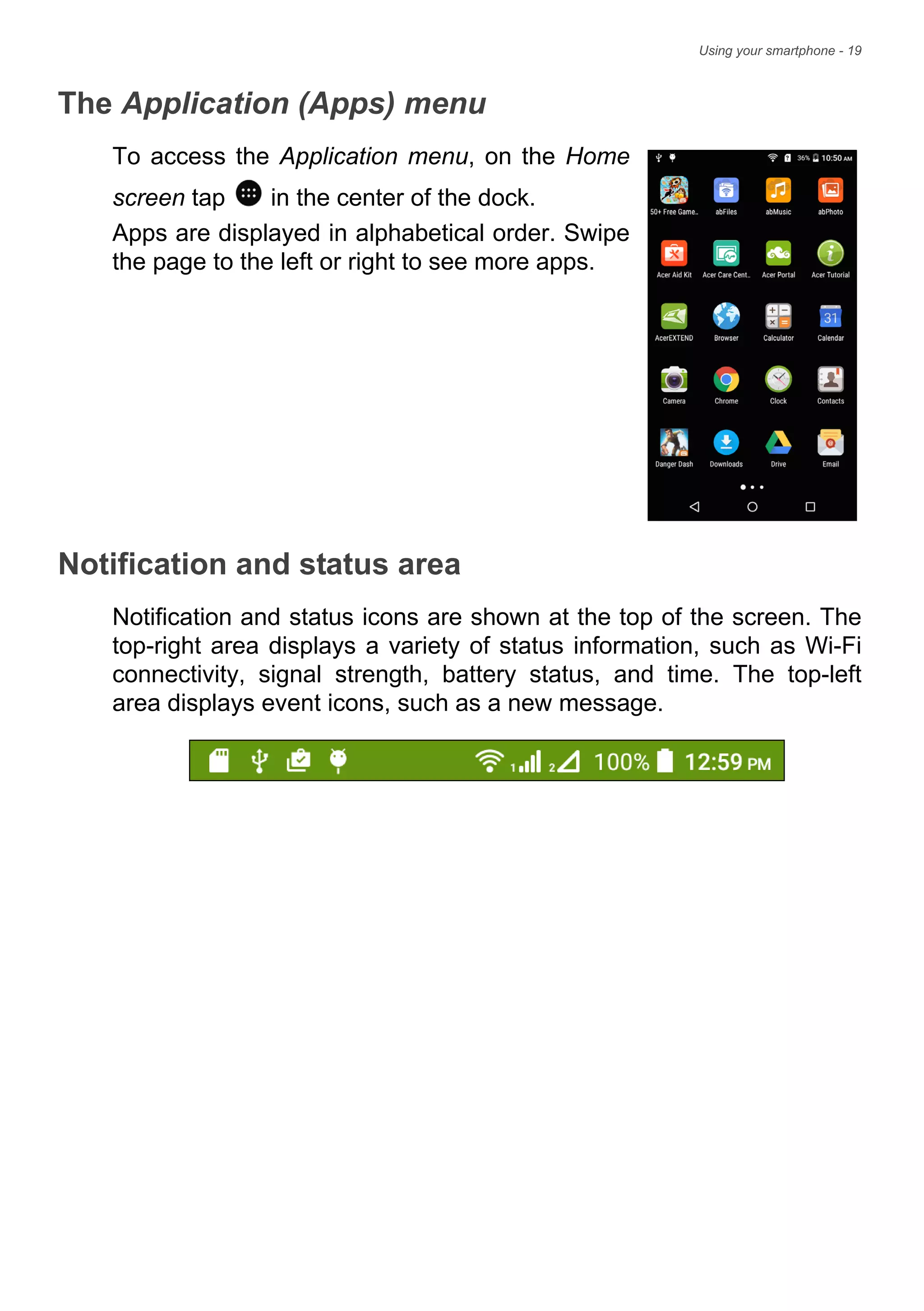 Using your smartphone - 19
The Application (Apps) menu
To access the Application menu, on the Home
screen tap in the center of the dock.
Apps are displayed in alphabetical order. Swipe
the page to the left or right to see more apps.
Notification and status area
Notification and status icons are shown at the top of the screen. The
top-right area displays a variety of status information, such as Wi-Fi
connectivity, signal strength, battery status, and time. The top-left
area displays event icons, such as a new message.
 